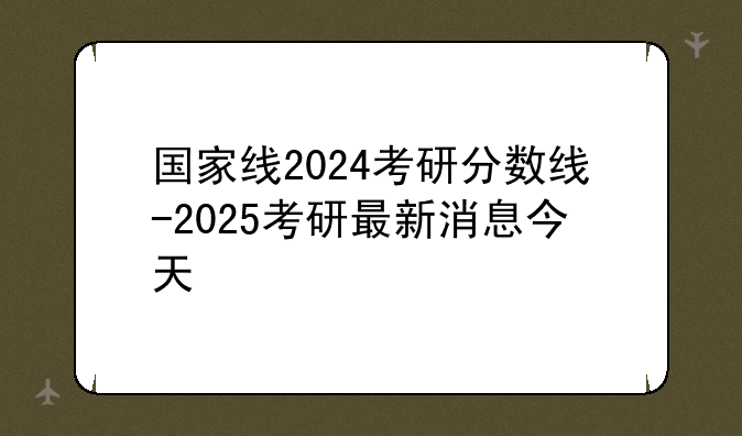 国家线2024考研分数线-2025考研最新消息今天