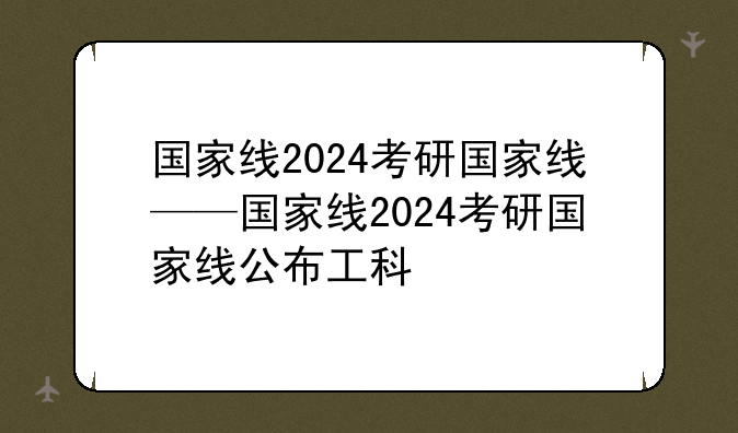 国家线2024考研国家线——国家线2024考研国家线公布工科