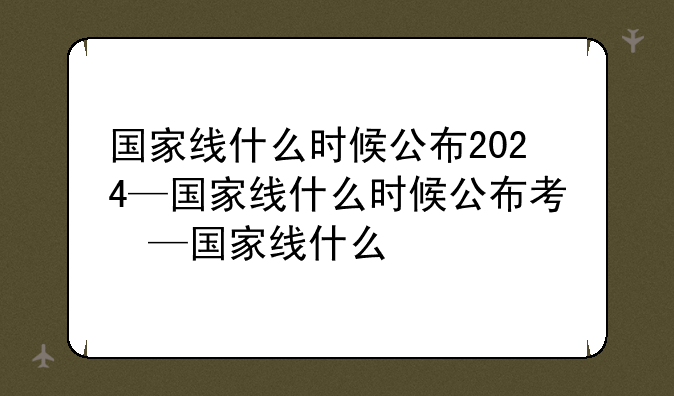 国家线什么时候公布2024—国家线什么时候公布考研