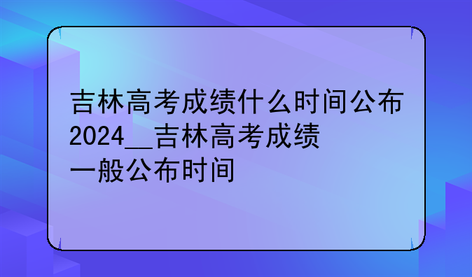 吉林高考成绩什么时间公布2024__吉林高考成绩一般公布时间