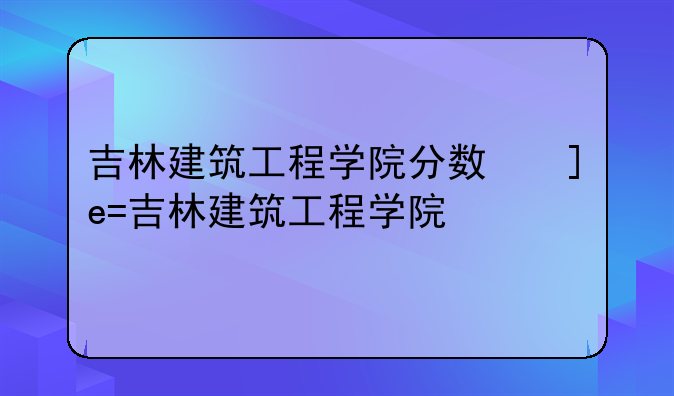 吉林建筑工程学院分数线——吉林建筑大学2021年录取分数
