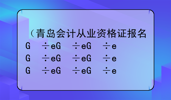 （青岛会计从业资格证报名）青岛会计从业资格证继续教育平台