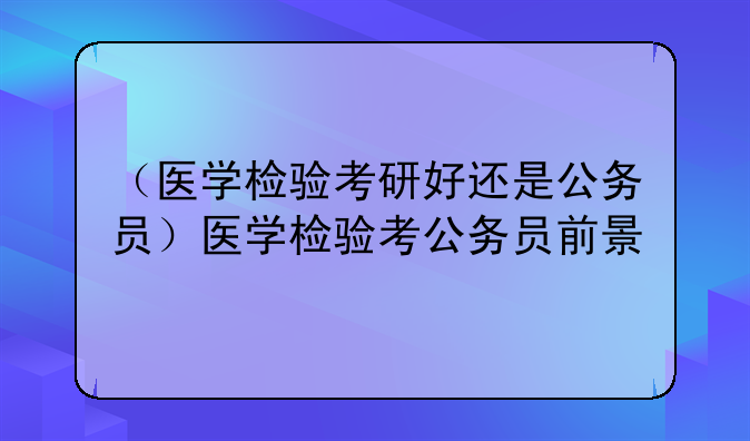 （医学检验考研好还是公务员）医学检验考公务员前景
