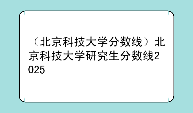 （北京科技大学分数线）北京科技大学研究生分数线2025