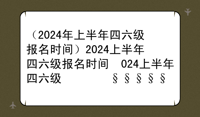 （2024年上半年四六级报名时间）2024上半年四六级报名时间及考试