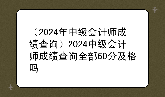 （2024年中级会计师成绩查询）2024中级会计师成绩查询全部60分及格吗