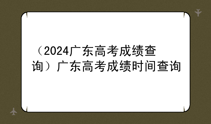 （2024广东高考成绩查询）广东高考成绩时间查询