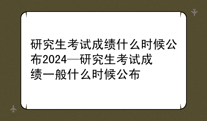 研究生考试成绩什么时候公布2024—研究生考试成绩一般什么时候公布