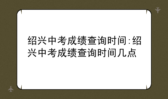 绍兴中考成绩查询时间:绍兴中考成绩查询时间几点