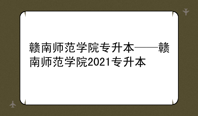 赣南师范学院专升本——赣南师范学院2021专升本