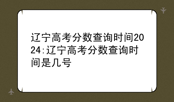 辽宁高考分数查询时间2024:辽宁高考分数查询时间是几号