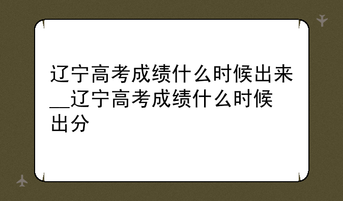 辽宁高考成绩什么时候出来__辽宁高考成绩什么时候出分