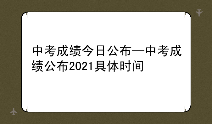 中考成绩今日公布—中考成绩公布2021具体时间