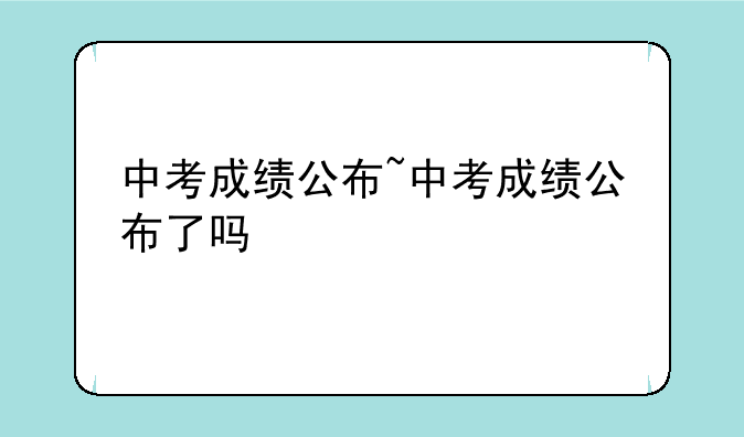 中考成绩公布~中考成绩公布了吗