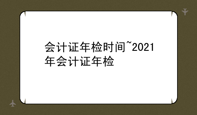会计证年检时间~2021年会计证年检
