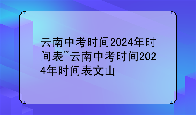 云南中考时间2024年时间表~云南中考时间2024年时间表文山