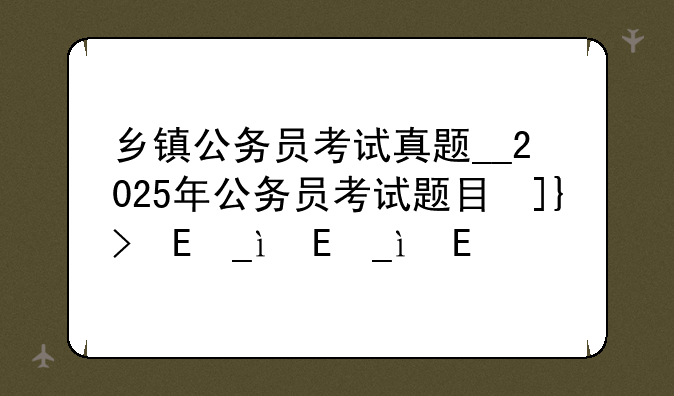 乡镇公务员考试真题__2025年公务员考试题目及答案