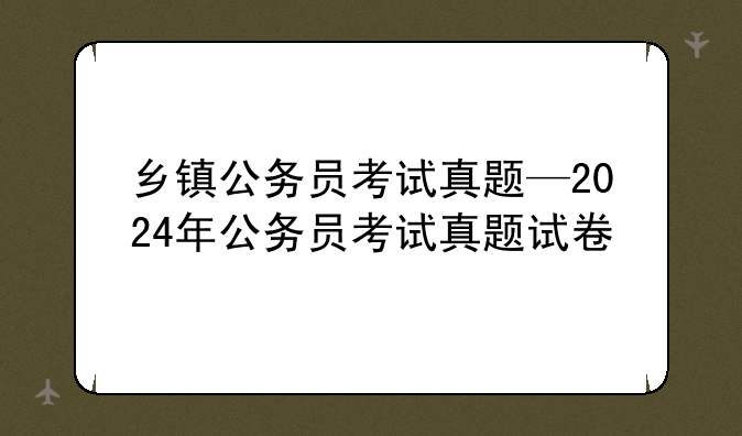 乡镇公务员考试真题—2024年公务员考试真题试卷