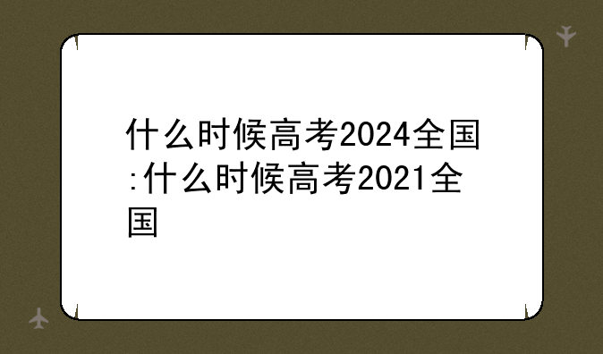 什么时候高考2024全国:什么时候高考2021全国