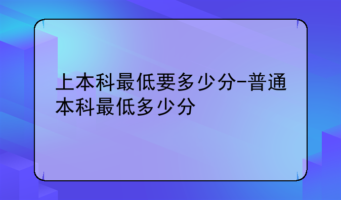 上本科最低要多少分-普通本科最低多少分