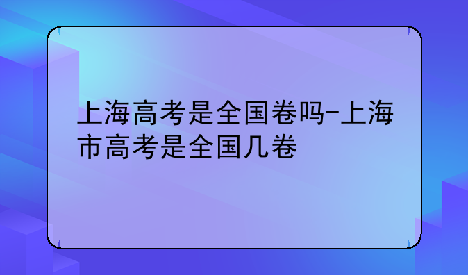 上海高考是全国卷吗-上海市高考是全国几卷