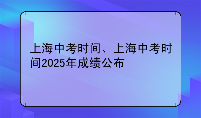 上海中考时间、上海中考时间2025年成绩公布