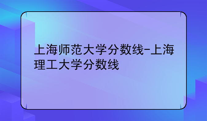 上海师范大学分数线-上海理工大学分数线