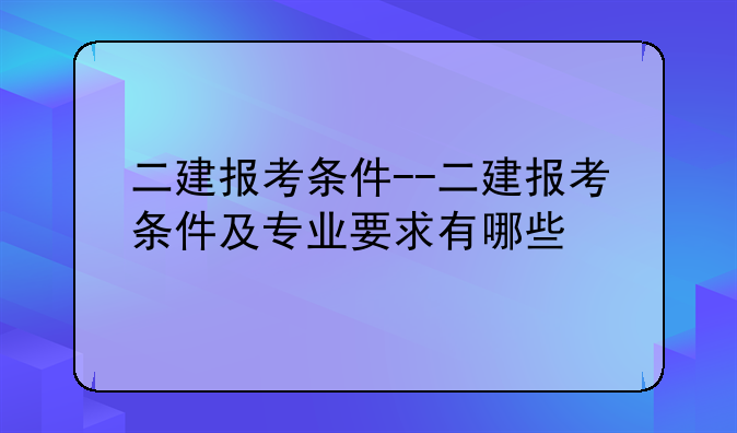 二建报考条件--二建报考条件及专业要求有哪些