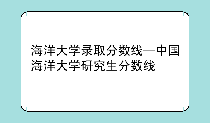 海洋大学录取分数线—中国海洋大学研究生分数线