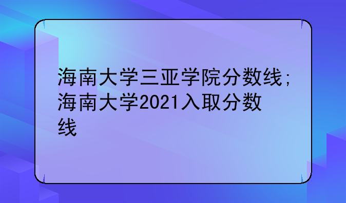 海南大学三亚学院分数线;海南大学2021入取分数线
