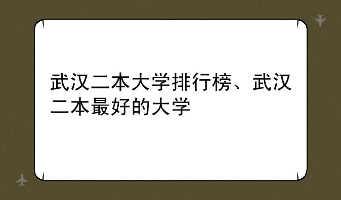 武汉二本大学排行榜、武汉二本最好的大学