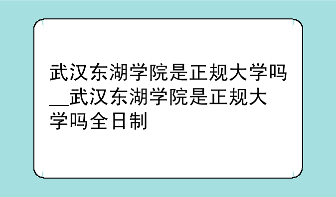武汉东湖学院是正规大学吗__武汉东湖学院是正规大学吗全日制