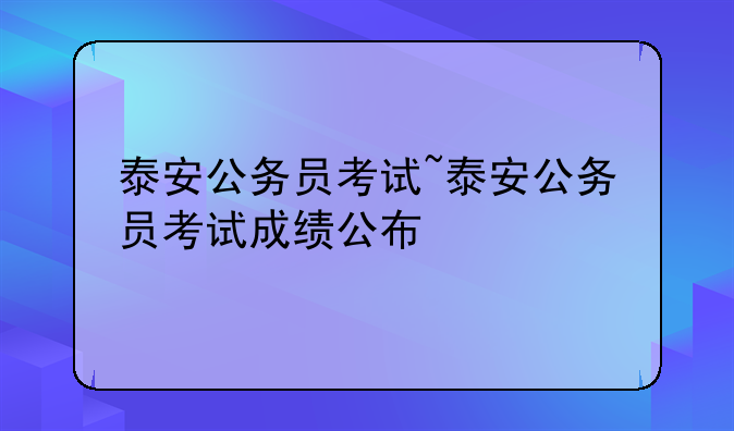 泰安公务员考试~泰安公务员考试成绩公布