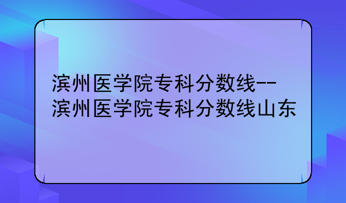 滨州医学院专科分数线--滨州医学院专科分数线山东