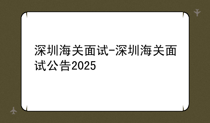 深圳海关面试-深圳海关面试公告2025