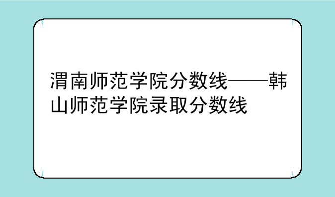 渭南师范学院分数线——韩山师范学院录取分数线