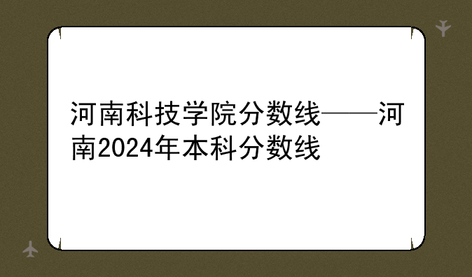 河南科技学院分数线——河南2024年本科分数线