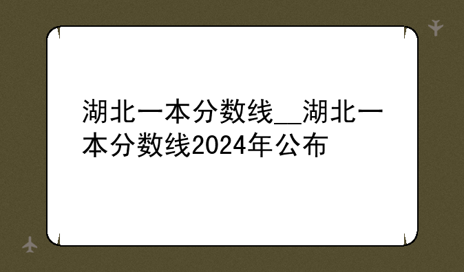 湖北一本分数线__湖北一本分数线2024年公布