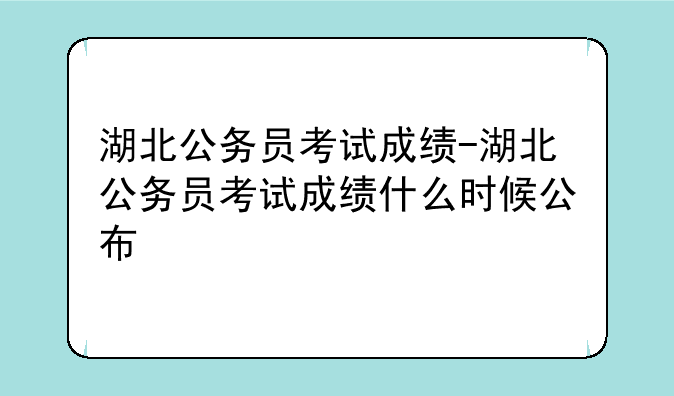 湖北公务员考试成绩-湖北公务员考试成绩什么时候公布