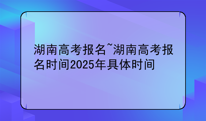 湖南高考报名~湖南高考报名时间2025年具体时间