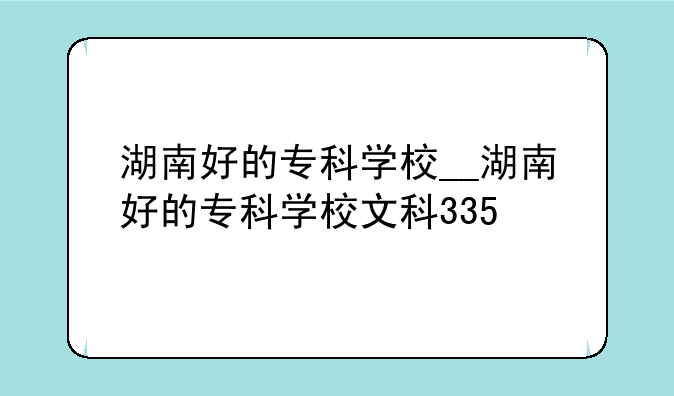 湖南好的专科学校__湖南好的专科学校文科335