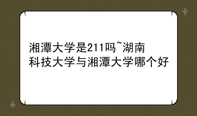 湘潭大学是211吗~湖南科技大学与湘潭大学哪个好