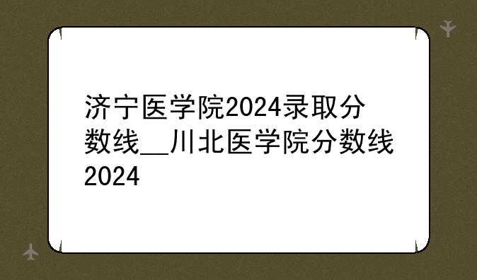 济宁医学院2024录取分数线__川北医学院分数线2024