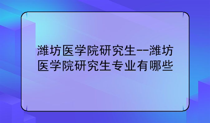 潍坊医学院研究生--潍坊医学院研究生专业有哪些