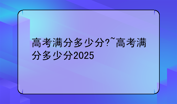 高考满分多少分?~高考满分多少分2025