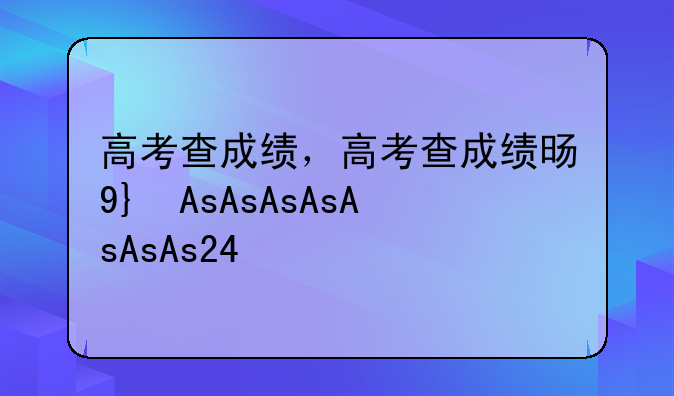 高考查成绩，高考查成绩时间2025