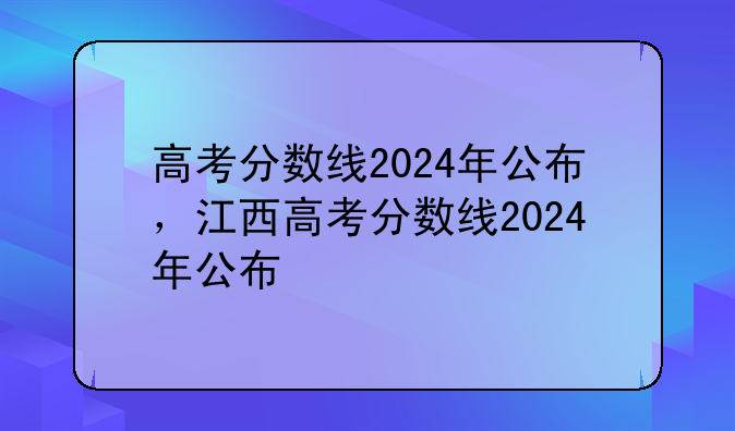 高考分数线2024年公布，江西高考分数线2024年公布