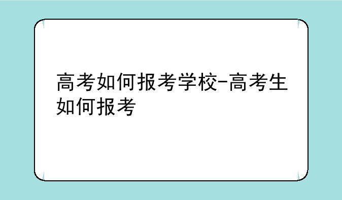 高考如何报考学校-高考生如何报考