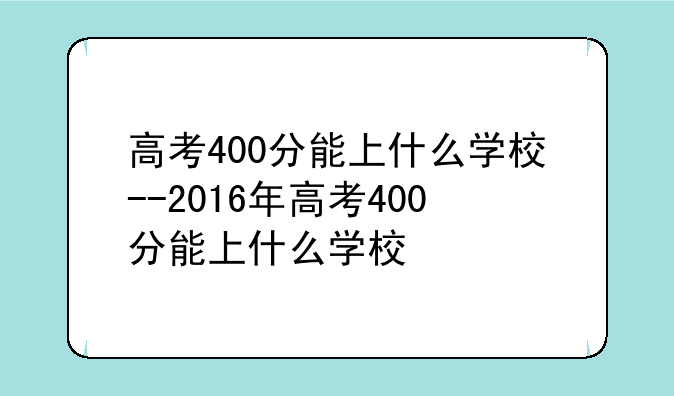 高考400分能上什么学校--2016年高考400分能上什么学校