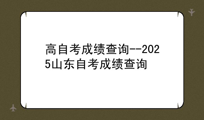 高自考成绩查询--2025山东自考成绩查询